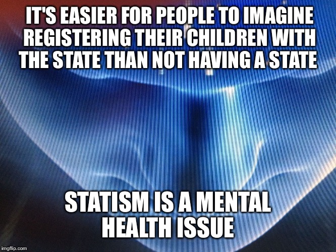 IT'S EASIER FOR PEOPLE TO IMAGINE REGISTERING THEIR CHILDREN WITH THE STATE THAN NOT HAVING A STATE; STATISM IS A MENTAL HEALTH ISSUE | image tagged in first world problems | made w/ Imgflip meme maker