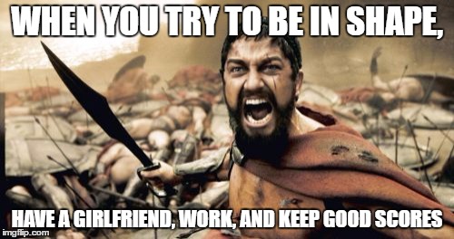 Sparta Leonidas | WHEN YOU TRY TO BE IN SHAPE, HAVE A GIRLFRIEND, WORK, AND KEEP GOOD SCORES | image tagged in memes,sparta leonidas | made w/ Imgflip meme maker