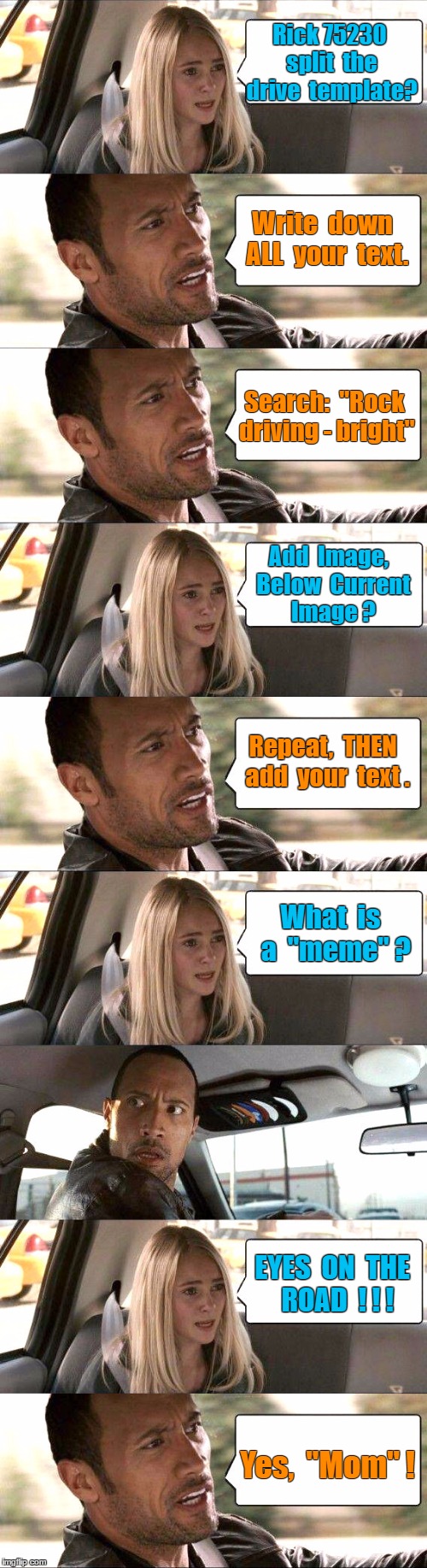 How to Merge Meme Templates - Rock driving example | Rick 75230  split  the  drive  template? Write  down  ALL  your  text. Search:  "Rock driving - bright"; Add  Image,  Below  Current  Image ? Repeat,  THEN  add  your  text . What  is  a  "meme" ? EYES  ON  THE  ROAD  ! ! ! Yes,  "Mom" ! | image tagged in the rock driving,memes,meme how to | made w/ Imgflip meme maker