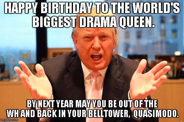 trump birthday meme | HAPPY BIRTHDAY TO THE WORLD'S BIGGEST DRAMA QUEEN. BY NEXT YEAR MAY YOU BE OUT OF THE WH AND BACK IN YOUR BELLTOWER,  QUASIMODO. | image tagged in trump birthday meme | made w/ Imgflip meme maker