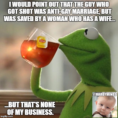 would HE have saved HER? | I WOULD POINT OUT THAT THE GUY WHO GOT SHOT WAS ANTI-GAY MARRIAGE, BUT WAS SAVED BY A WOMAN WHO HAS A WIFE... ...BUT THAT'S NONE OF MY BUSINESS. | image tagged in memes,but thats none of my business,kermit the frog | made w/ Imgflip meme maker