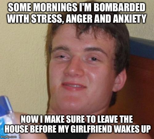 Rough morning routine  | SOME MORNINGS I'M BOMBARDED WITH STRESS, ANGER AND ANXIETY; NOW I MAKE SURE TO LEAVE THE HOUSE BEFORE MY GIRLFRIEND WAKES UP | image tagged in memes,10 guy,funny | made w/ Imgflip meme maker