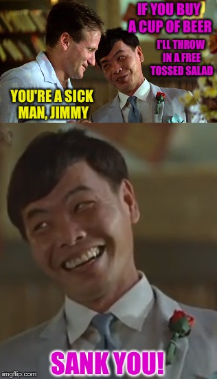 Jimmy Wah | IF YOU BUY A CUP OF BEER; I'LL THROW IN A FREE TOSSED SALAD; YOU'RE A SICK MAN, JIMMY; SANK YOU! | image tagged in good morning vietnam | made w/ Imgflip meme maker