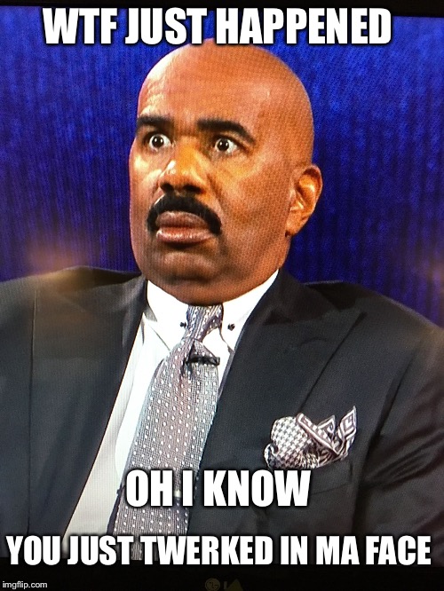 Steve Harvey WTF Face | WTF JUST HAPPENED; OH I KNOW; YOU JUST TWERKED IN MA FACE | image tagged in steve harvey wtf face | made w/ Imgflip meme maker