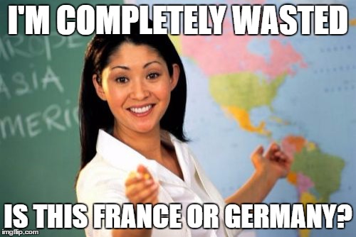 Unhelpful High School Teacher | I'M COMPLETELY WASTED; IS THIS FRANCE OR GERMANY? | image tagged in memes,unhelpful high school teacher | made w/ Imgflip meme maker