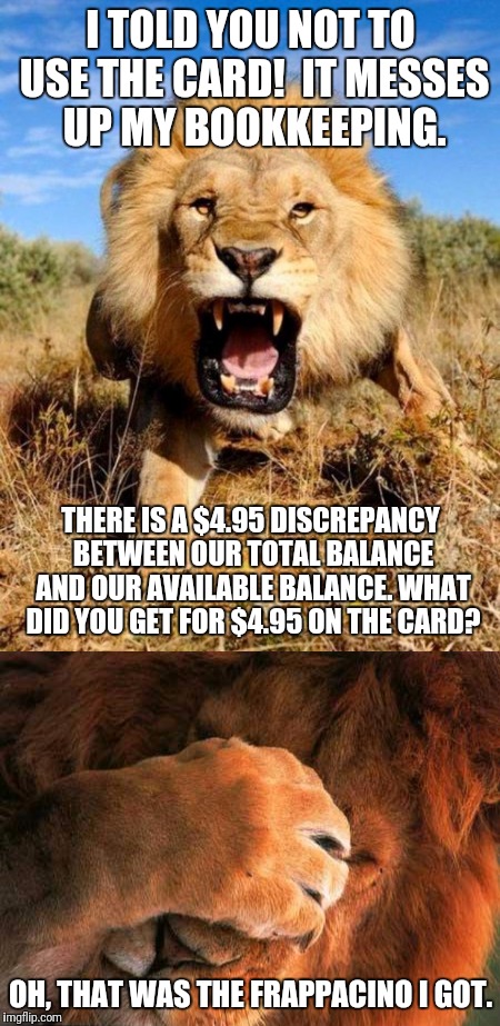I'm a hypocrite | I TOLD YOU NOT TO USE THE CARD!  IT MESSES UP MY BOOKKEEPING. THERE IS A $4.95 DISCREPANCY BETWEEN OUR TOTAL BALANCE AND OUR AVAILABLE BALANCE. WHAT DID YOU GET FOR $4.95 ON THE CARD? OH, THAT WAS THE FRAPPACINO I GOT. | image tagged in memes,lion | made w/ Imgflip meme maker