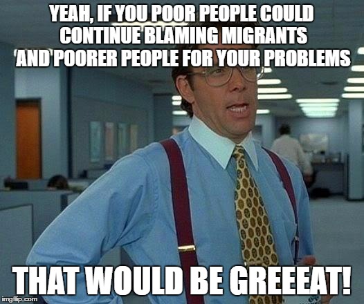 That Would Be Great Meme | YEAH, IF YOU POOR PEOPLE COULD CONTINUE BLAMING MIGRANTS AND POORER PEOPLE FOR YOUR PROBLEMS; THAT WOULD BE GREEEAT! | image tagged in memes,that would be great | made w/ Imgflip meme maker