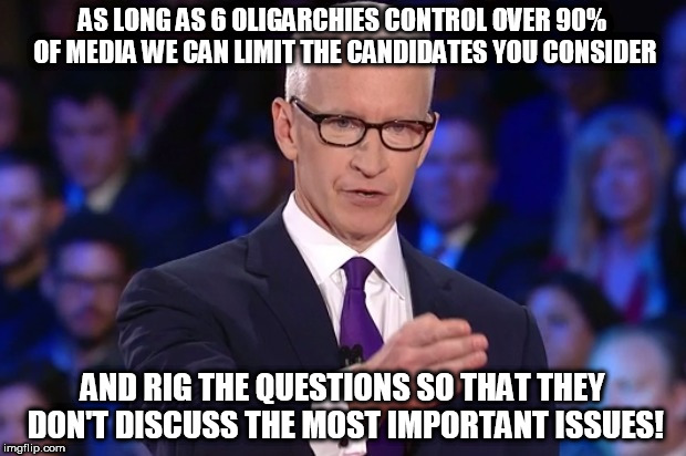 anderson cooper | AS LONG AS 6 OLIGARCHIES CONTROL OVER 90% OF MEDIA WE CAN LIMIT THE CANDIDATES YOU CONSIDER; AND RIG THE QUESTIONS SO THAT THEY DON'T DISCUSS THE MOST IMPORTANT ISSUES! | image tagged in anderson cooper | made w/ Imgflip meme maker