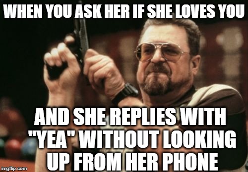 Am I The Only One Around Here Meme | WHEN YOU ASK HER IF SHE LOVES YOU AND SHE REPLIES WITH "YEA" WITHOUT LOOKING UP FROM HER PHONE | image tagged in memes,am i the only one around here | made w/ Imgflip meme maker