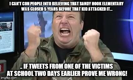 Alex Jones; He hates it when he's exposed as the liar he is. | I CAN'T CON PEOPLE INTO BELIEVING THAT SANDY HOOK ELEMENTARY WAS CLOSED 5 YEARS BEFORE THAT KID ATTACKED IT... .. IF TWEETS FROM ONE OF THE VICTIMS AT SCHOOL TWO DAYS EARLIER PROVE ME WRONG! | image tagged in alex jones,sandy hook hoaxer morons | made w/ Imgflip meme maker