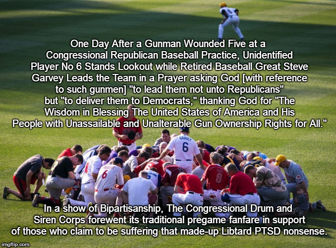 Republican Congressional Baseball Prayer | One Day After a Gunman Wounded Five at a Congressional Republican Baseball Practice, Unidentified Player No 6 Stands Lookout while Retired Baseball Great Steve Garvey Leads the Team in a Prayer asking God [with reference to such gunmen] "to lead them not unto Republicans" but "to deliver them to Democrats," thanking God for "The Wisdom in Blessing The United States of America and His People with Unassailable and Unalterable Gun Ownership Rights for All."; In a show of Bipartisanship, The Congressional Drum and Siren Corps forewent its traditional pregame fanfare in support of those who claim to be suffering that made-up Libtard PTSD nonsense. | image tagged in republican,shooting,gun,prayer,baseball,congressional | made w/ Imgflip meme maker