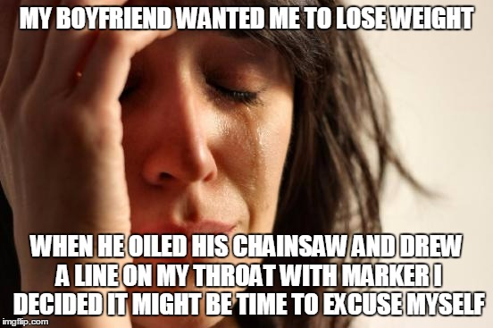 First World Problems Meme | MY BOYFRIEND WANTED ME TO LOSE WEIGHT WHEN HE OILED HIS CHAINSAW AND DREW A LINE ON MY THROAT WITH MARKER I DECIDED IT MIGHT BE TIME TO EXCU | image tagged in memes,first world problems | made w/ Imgflip meme maker