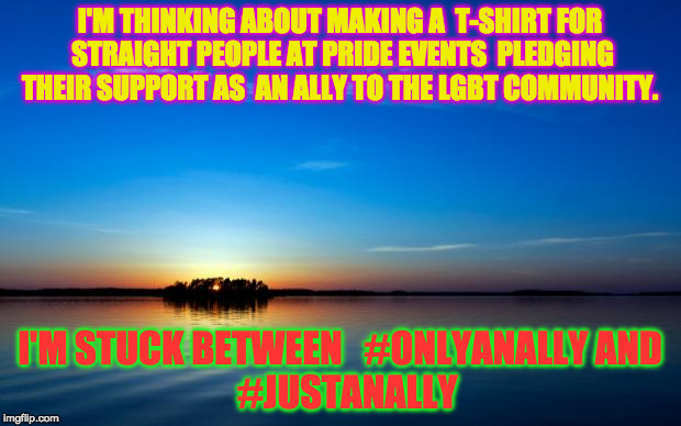 Inspirational Quote | I'M THINKING ABOUT MAKING A
 T-SHIRT FOR STRAIGHT PEOPLE AT PRIDE EVENTS 
PLEDGING THEIR SUPPORT AS 
AN ALLY TO THE LGBT COMMUNITY. I'M STUCK BETWEEN
 
#ONLYANALLY
AND 
#JUSTANALLY | image tagged in inspirational quote | made w/ Imgflip meme maker