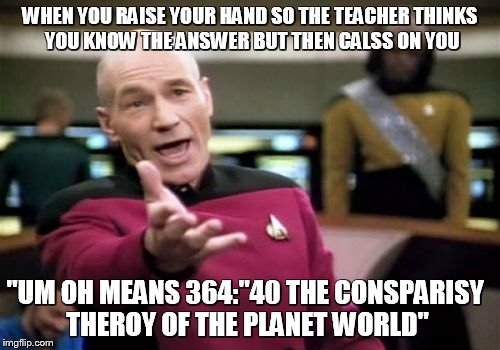 Picard Wtf Meme | WHEN YOU RAISE YOUR HAND SO THE TEACHER THINKS YOU KNOW THE ANSWER BUT THEN CALSS ON YOU; "UM OH MEANS 364:"40 THE CONSPARISY THEROY OF THE PLANET WORLD" | image tagged in memes,picard wtf | made w/ Imgflip meme maker