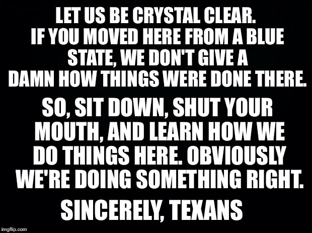 Black background | LET US BE CRYSTAL CLEAR. IF YOU MOVED HERE FROM A BLUE STATE, WE DON'T GIVE A DAMN HOW THINGS WERE DONE THERE. SO, SIT DOWN, SHUT YOUR MOUTH, AND LEARN HOW WE DO THINGS HERE. OBVIOUSLY WE'RE DOING SOMETHING RIGHT. SINCERELY, TEXANS | image tagged in black background | made w/ Imgflip meme maker