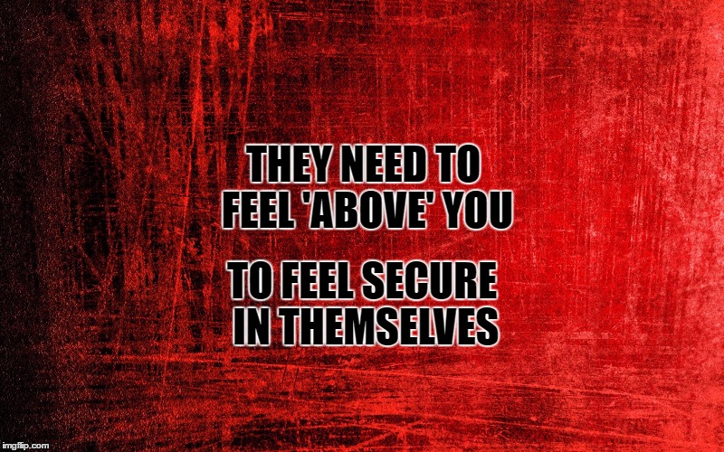 false security | TO FEEL SECURE IN THEMSELVES; THEY NEED TO FEEL 'ABOVE' YOU | image tagged in memes | made w/ Imgflip meme maker