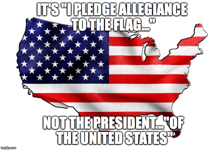 United States of America | IT'S "I PLEDGE ALLEGIANCE TO THE FLAG..."; NOT THE PRESIDENT..."OF THE UNITED STATES" | image tagged in united states of america | made w/ Imgflip meme maker