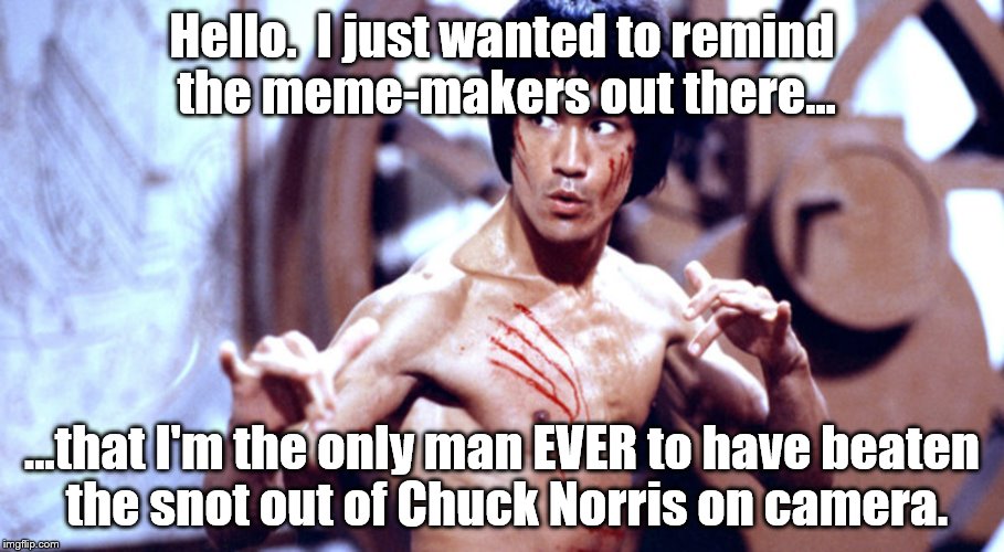 Chuck is GREAT.  But.... | Hello.  I just wanted to remind the meme-makers out there... ...that I'm the only man EVER to have beaten the snot out of Chuck Norris on camera. | image tagged in bruce lee | made w/ Imgflip meme maker