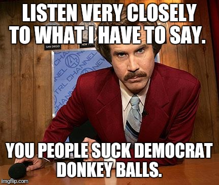 anchorman | LISTEN VERY CLOSELY TO WHAT I HAVE TO SAY. YOU PEOPLE SUCK DEMOCRAT DONKEY BALLS. | image tagged in anchorman | made w/ Imgflip meme maker