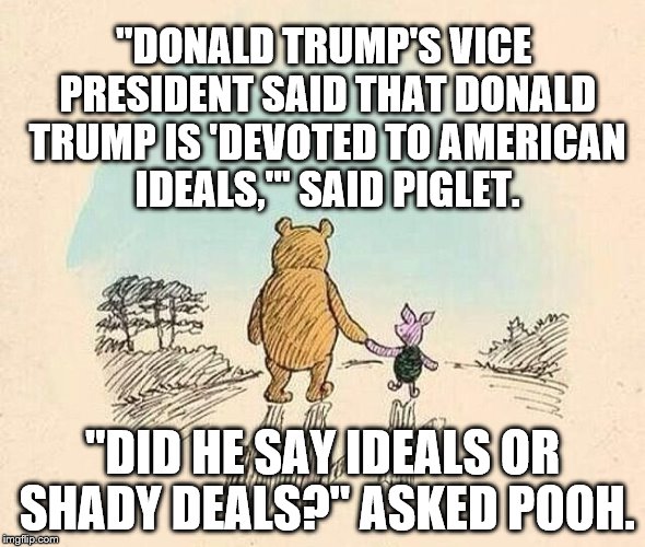 Pooh and Piglet | "DONALD TRUMP'S VICE PRESIDENT SAID THAT DONALD TRUMP IS 'DEVOTED TO AMERICAN IDEALS,'" SAID PIGLET. "DID HE SAY IDEALS OR SHADY DEALS?" ASKED POOH. | image tagged in pooh and piglet | made w/ Imgflip meme maker