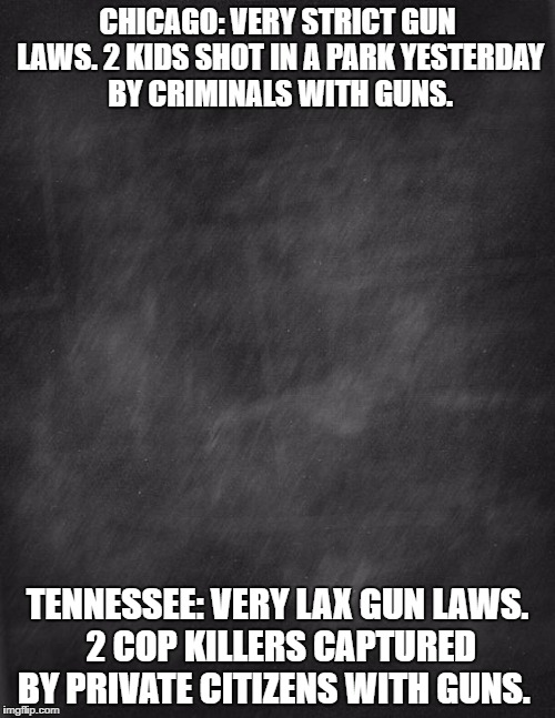 gun control works both ways. depends on who has the guns. | CHICAGO: VERY STRICT GUN LAWS. 2 KIDS SHOT IN A PARK YESTERDAY BY CRIMINALS WITH GUNS. TENNESSEE: VERY LAX GUN LAWS. 2 COP KILLERS CAPTURED BY PRIVATE CITIZENS WITH GUNS. | image tagged in black blank,guns,guncontrol,crime | made w/ Imgflip meme maker