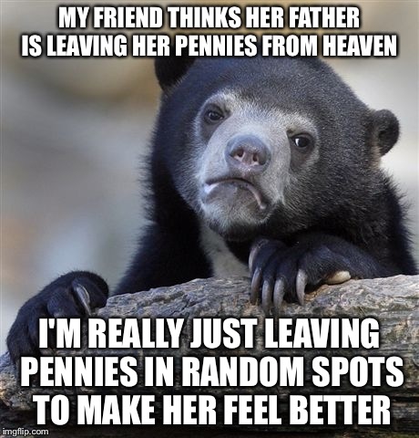 Confession Bear | MY FRIEND THINKS HER FATHER IS LEAVING HER PENNIES FROM HEAVEN; I'M REALLY JUST LEAVING PENNIES IN RANDOM SPOTS TO MAKE HER FEEL BETTER | image tagged in memes,confession bear | made w/ Imgflip meme maker