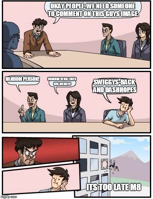 But seriously guys what is interesting here |  OKAY PEOPLE, WE NEED SOMEONE TO COMMENT ON THIS GUYS IMAGE. RANDOM PERSON! SOMONE WHO LIKES HIS MEMES! SWIGGYS-BACK AND DASHHOPES; ITS TOO LATE M8 | image tagged in memes,boardroom meeting suggestion | made w/ Imgflip meme maker