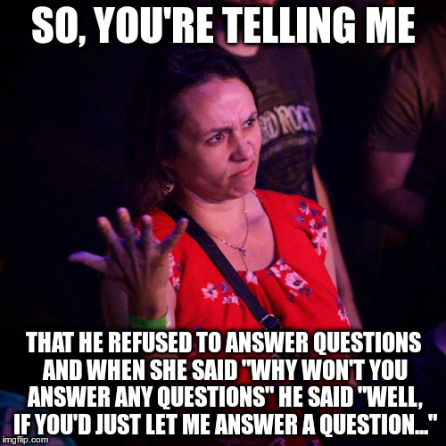 So, you're telling me... | SO, YOU'RE TELLING ME; THAT HE REFUSED TO ANSWER QUESTIONS AND WHEN SHE SAID "WHY WON'T YOU ANSWER ANY QUESTIONS" HE SAID "WELL, IF YOU'D JUST LET ME ANSWER A QUESTION..." | image tagged in so you're telling me... | made w/ Imgflip meme maker