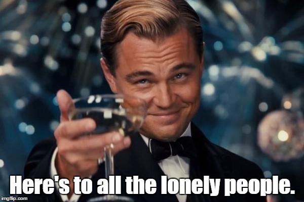 lonely people | Here's to all the lonely people. | image tagged in memes,leonardo dicaprio cheers | made w/ Imgflip meme maker