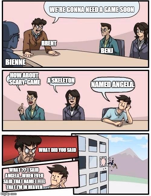 Boardroom Meeting Suggestion Meme | WE'RE GONNA NEED A GAME SOON; BRENT; BENJ; BIENNE; HOW ABOUT SCARY  GAME; A SKELETON; NAMED ANGELA. WHAT DID YOU SAID; WHAT ?? I SAID ANGELA...WHEN EVER SAID THAT NAME I FEEL THAT I'M IN HEAVEN | image tagged in memes,boardroom meeting suggestion | made w/ Imgflip meme maker