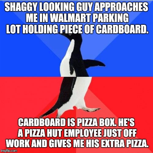 Socially Awkward Awesome Penguin Meme | SHAGGY LOOKING GUY APPROACHES ME IN WALMART PARKING LOT HOLDING PIECE OF CARDBOARD. CARDBOARD IS PIZZA BOX. HE'S A PIZZA HUT EMPLOYEE JUST OFF WORK AND GIVES ME HIS EXTRA PIZZA. | image tagged in memes,socially awkward awesome penguin | made w/ Imgflip meme maker