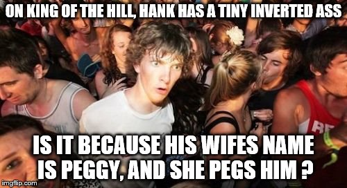 Sudden Clarity Clarence | ON KING OF THE HILL, HANK HAS A TINY INVERTED ASS; IS IT BECAUSE HIS WIFES NAME IS PEGGY, AND SHE PEGS HIM ? | image tagged in memes,sudden clarity clarence | made w/ Imgflip meme maker