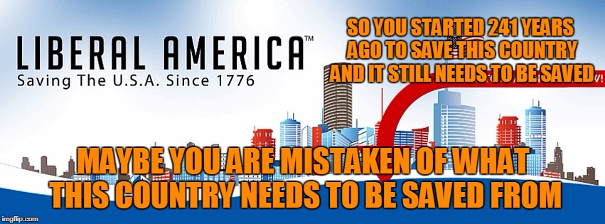Tell me more about how you feel about my country | SO YOU STARTED 241 YEARS AGO TO SAVE THIS COUNTRY AND IT STILL NEEDS TO BE SAVED; MAYBE YOU ARE MISTAKEN OF WHAT THIS COUNTRY NEEDS TO BE SAVED FROM | image tagged in memes,stupid liberals | made w/ Imgflip meme maker