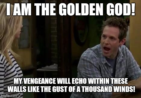 Always Sunny look at me | I AM THE GOLDEN GOD! MY VENGEANCE WILL ECHO WITHIN THESE WALLS LIKE THE GUST OF A THOUSAND WINDS! | image tagged in always sunny look at me | made w/ Imgflip meme maker