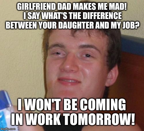 Arguing facts | GIRLFRIEND DAD MAKES ME MAD! I SAY WHAT'S THE DIFFERENCE BETWEEN YOUR DAUGHTER AND MY JOB? I WON'T BE COMING IN WORK TOMORROW! | image tagged in memes,10 guy,funny | made w/ Imgflip meme maker