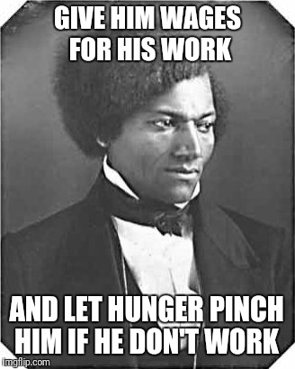 Fredrick Douglas | GIVE HIM WAGES FOR HIS WORK; AND LET HUNGER PINCH HIM IF HE DON'T WORK | image tagged in history,black history,frederick douglass | made w/ Imgflip meme maker