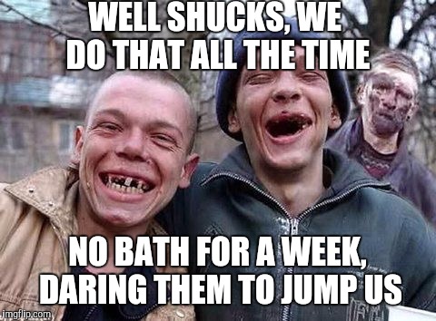 Fight CRIME with GRIME | WELL SHUCKS, WE DO THAT ALL THE TIME; NO BATH FOR A WEEK, DARING THEM TO JUMP US | image tagged in memes hillbilly philosophy | made w/ Imgflip meme maker