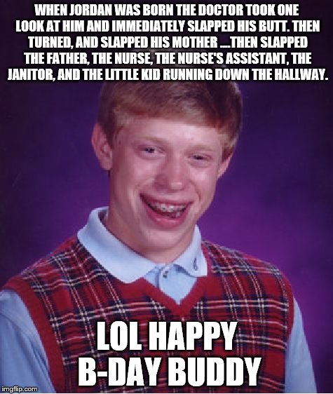 Bad Luck Brian Meme | WHEN JORDAN WAS BORN THE DOCTOR TOOK ONE LOOK AT HIM AND IMMEDIATELY SLAPPED HIS BUTT.
THEN TURNED, AND SLAPPED HIS MOTHER
....THEN SLAPPED THE FATHER, THE NURSE, THE NURSE'S ASSISTANT,
THE JANITOR, AND THE LITTLE KID RUNNING DOWN THE HALLWAY. LOL HAPPY B-DAY BUDDY | image tagged in memes,bad luck brian | made w/ Imgflip meme maker
