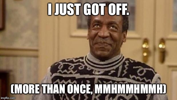 Bill Cosby | I JUST GOT OFF. (MORE THAN ONCE, MMHMMHMMH) | image tagged in bill cosby | made w/ Imgflip meme maker