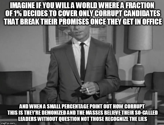 Rod Serling: Imagine If You Will | IMAGINE IF YOU WILL A WORLD WHERE A FRACTION OF 1% DECIDES TO COVER ONLY CORRUPT CANDIDATES THAT BREAK THEIR PROMISES ONCE THEY GET IN OFFICE; AND WHEN A SMALL PERCENTAGE POINT OUT HOW CORRUPT THIS IS THEY'RE DEMONIZED AND THE MASSES BELIEVE THEIR SO-CALLED LEADERS WITHOUT QUESTION NOT THOSE RECOGNIZE THE LIES | image tagged in rod serling imagine if you will | made w/ Imgflip meme maker