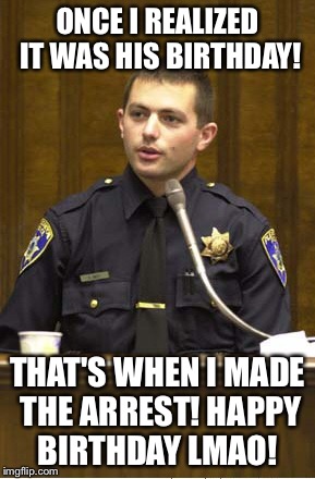Police Officer Testifying Meme | ONCE I REALIZED IT WAS HIS BIRTHDAY! THAT'S WHEN I MADE THE ARREST! HAPPY BIRTHDAY LMAO! | image tagged in memes,police officer testifying | made w/ Imgflip meme maker