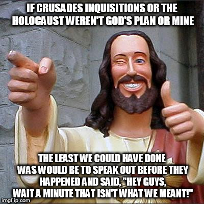 Buddy Christ | IF CRUSADES INQUISITIONS OR THE HOLOCAUST WEREN'T GOD'S PLAN OR MINE; THE LEAST WE COULD HAVE DONE WAS WOULD BE TO SPEAK OUT BEFORE THEY HAPPENED AND SAID, "HEY GUYS, WAIT A MINUTE THAT ISN'T WHAT WE MEANT!" | image tagged in memes,buddy christ | made w/ Imgflip meme maker