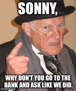 Back In My Day Meme | SONNY, WHY DON'T YOU GO TO THE BANK AND ASK LIKE WE DID. | image tagged in memes,back in my day | made w/ Imgflip meme maker