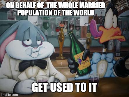 ON BEHALF OF  THE WHOLE MARRIED POPULATION OF THE WORLD GET USED TO IT | made w/ Imgflip meme maker
