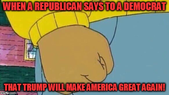 Arthur Fist Meme | WHEN A REPUBLICAN SAYS TO A DEMOCRAT; THAT TRUMP WILL MAKE AMERICA GREAT AGAIN! | image tagged in memes,arthur fist | made w/ Imgflip meme maker