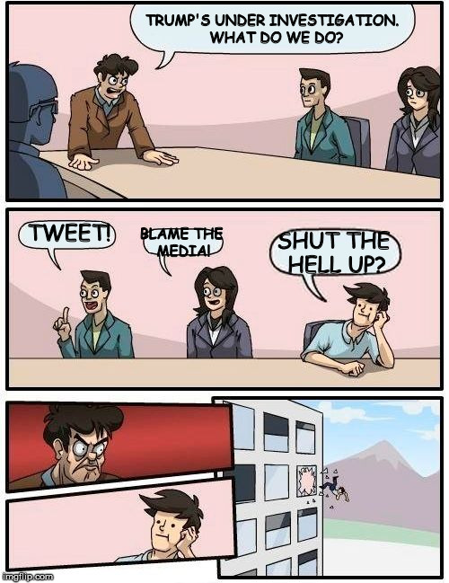 Boardroom Meeting Suggestion | TRUMP'S UNDER INVESTIGATION.  WHAT DO WE DO? TWEET! BLAME THE MEDIA! SHUT THE HELL UP? | image tagged in memes,boardroom meeting suggestion,donald trump,shut the hell up,trump tweet | made w/ Imgflip meme maker