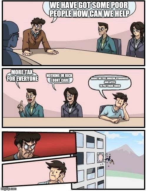 Meanwhile In Parlimment | WE HAVE GOT SOME POOR PEOPLE HOW CAN WE HELP; MORE TAX FOR EVERYONE; NOTHING IM RICH I DONT CARE; ABOUT WE TELL AMAZON,STARBUCKS AND APPLE TO PAY THERE TAXES | image tagged in memes,boardroom meeting suggestion | made w/ Imgflip meme maker