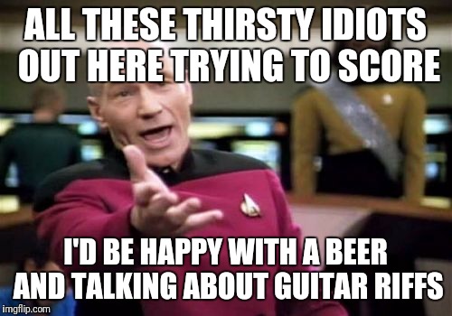 Thirsty motherfuckers... | ALL THESE THIRSTY IDIOTS OUT HERE TRYING TO SCORE; I'D BE HAPPY WITH A BEER AND TALKING ABOUT GUITAR RIFFS | image tagged in memes,picard wtf,thirsty,assholes,guitar,dating | made w/ Imgflip meme maker