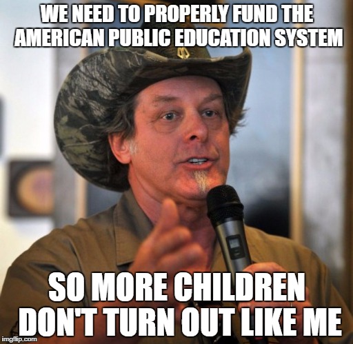 Chickenshit Ted Nugent | WE NEED TO PROPERLY FUND THE AMERICAN PUBLIC EDUCATION SYSTEM; SO MORE CHILDREN DON'T TURN OUT LIKE ME | image tagged in chickenshit ted nugent | made w/ Imgflip meme maker