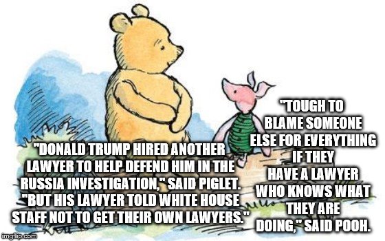 winnie the pooh and piglet | "TOUGH TO BLAME SOMEONE ELSE FOR EVERYTHING IF THEY HAVE A LAWYER WHO KNOWS WHAT THEY ARE DOING," SAID POOH. "DONALD TRUMP HIRED ANOTHER LAWYER TO HELP DEFEND HIM IN THE RUSSIA INVESTIGATION," SAID PIGLET. "BUT HIS LAWYER TOLD WHITE HOUSE STAFF NOT TO GET THEIR OWN LAWYERS." | image tagged in winnie the pooh and piglet | made w/ Imgflip meme maker